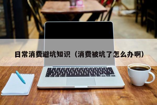 日常消费避坑知识(消费被坑了怎么办啊)