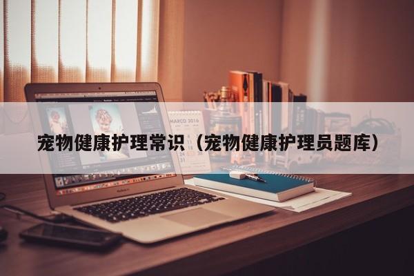 宠物健康护理常识(宠物健康护理员题库)